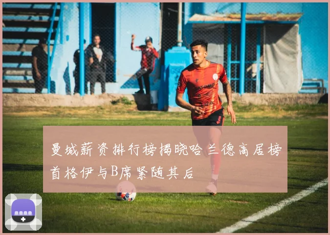 曼城薪资排行榜揭晓哈兰德高居榜首格伊与B席紧随其后