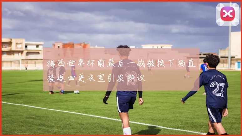 梅西世界杯前最后一战被换下场直接返回更衣室引发热议