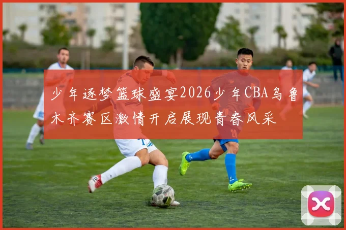 少年逐梦篮球盛宴2026少年CBA乌鲁木齐赛区激情开启展现青春风采