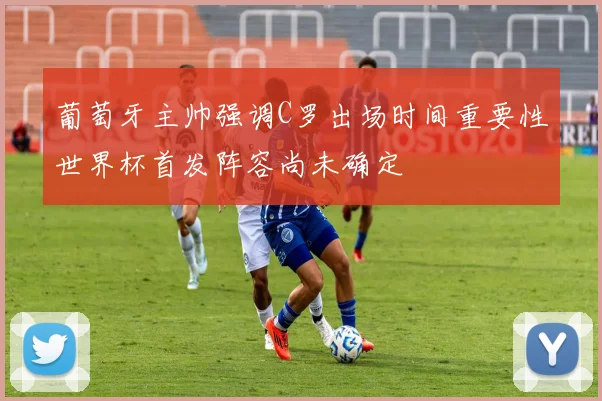 葡萄牙主帅强调C罗出场时间重要性世界杯首发阵容尚未确定