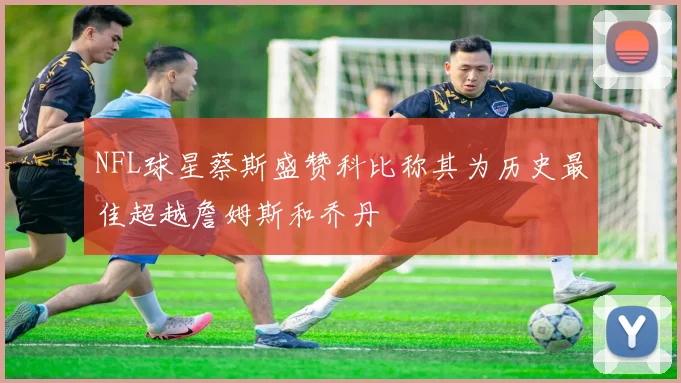 NFL球星蔡斯盛赞科比称其为历史最佳超越詹姆斯和乔丹