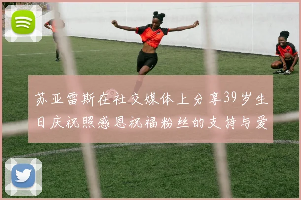 苏亚雷斯在社交媒体上分享39岁生日庆祝照感恩祝福粉丝的支持与爱护