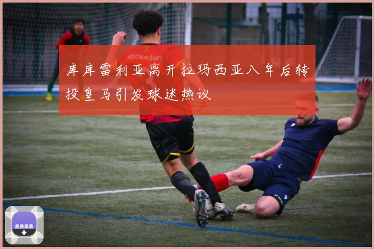 库库雷利亚离开拉玛西亚八年后转投皇马引发球迷热议