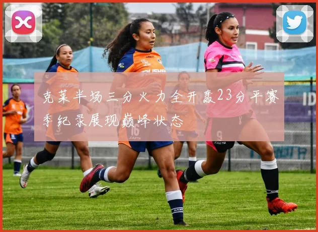克莱半场三分火力全开轰23分平赛季纪录展现巅峰状态