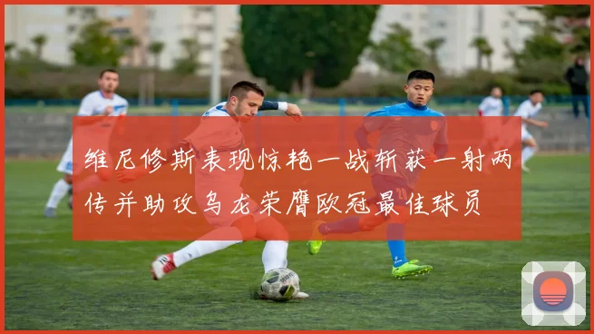 维尼修斯表现惊艳一战斩获一射两传并助攻乌龙荣膺欧冠最佳球员