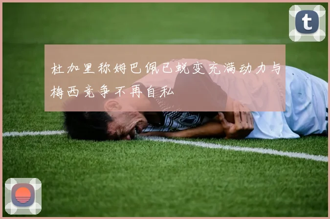 杜加里称姆巴佩已蜕变充满动力与梅西竞争不再自私