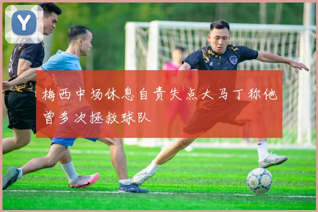 梅西中场休息自责失点大马丁称他曾多次拯救球队