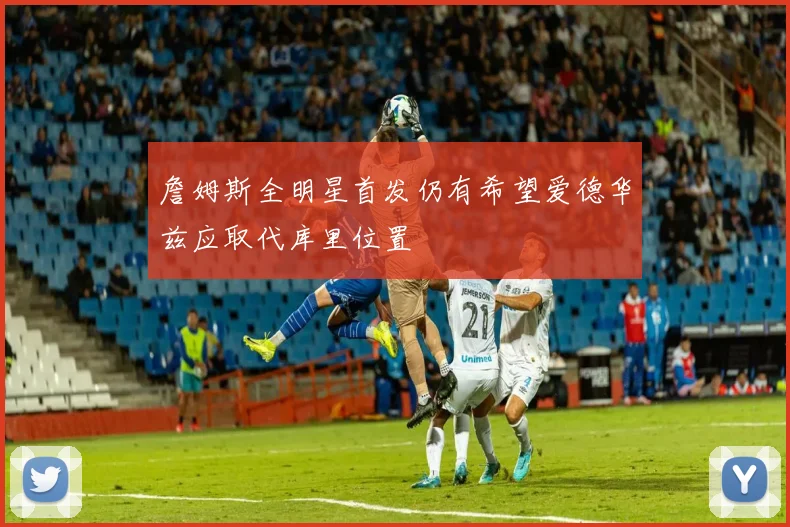 詹姆斯全明星首发仍有希望爱德华兹应取代库里位置