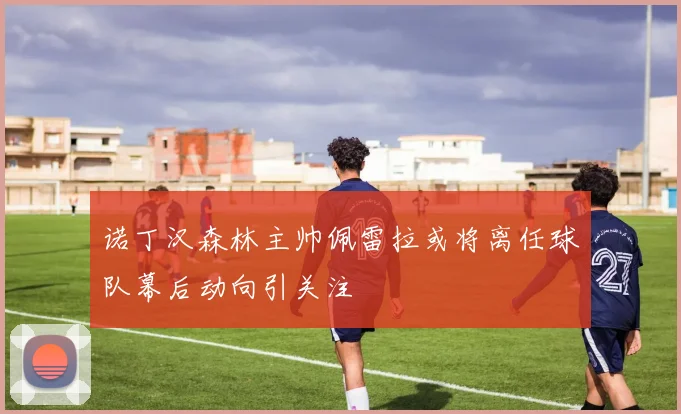 诺丁汉森林主帅佩雷拉或将离任球队幕后动向引关注