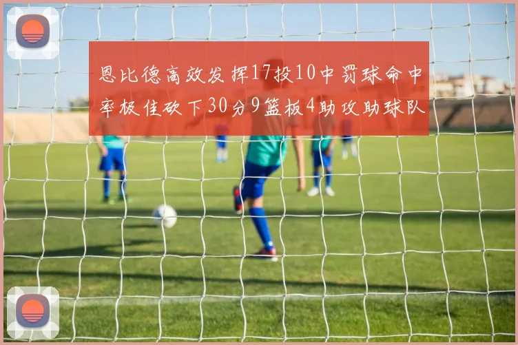 恩比德高效发挥17投10中罚球命中率极佳砍下30分9篮板4助攻助球队获胜