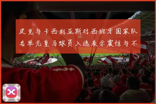 皮克与卡西利亚斯对西班牙国家队名单无皇马球员入选表示震惊与不解