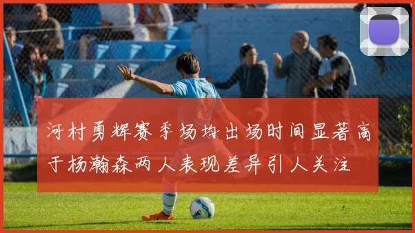 河村勇辉赛季场均出场时间显著高于杨瀚森两人表现差异引人关注