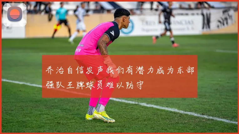 乔治自信发声我们有潜力成为东部强队王牌球员难以防守