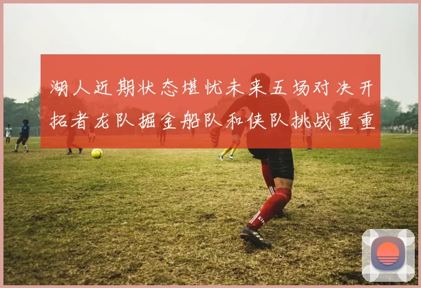 湖人近期状态堪忧未来五场对决开拓者龙队掘金船队和侠队挑战重重
