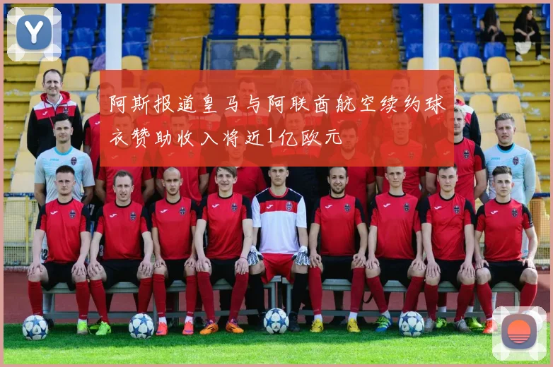 阿斯报道皇马与阿联酋航空续约球衣赞助收入将近1亿欧元