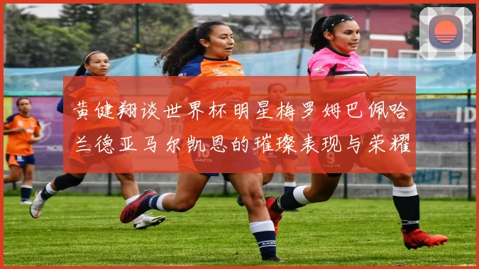 黄健翔谈世界杯明星梅罗姆巴佩哈兰德亚马尔凯恩的璀璨表现与荣耀时刻