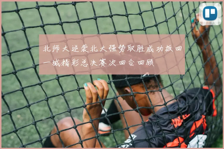 北师大逆袭北大强势取胜成功扳回一城精彩总决赛次回合回顾